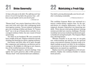 21 22
So keep a firm grip on the faith. The suffering won’t last
forever. It won’t be long before this generous God... will
have you put together and on your feet for good.
	 —1 Peter 5:10
“Bounce back” was a motto American POWs in Viet-
nam used with each other after undergoing harsh
interrogation sessions. Torture-induced confessions
gave rise to feelings of defeat and shame. To “bounce
back” was to let go of beaten-down outlooks. It en-
couraged resilience before the next round of brutal
questioning.
Too often we are burdened. We carry around the
heavy weight of the past. Negative memories intrude,
clouding and draining our spirits, sapping resilience.
God knows and feels what we’ve gone through.
His compassion and tenderness can hearten and en-
courage us. He delights in offering us new chances,
free of the troubled pressures of the past.
Take charge of negative, intrusive feelings. Grip
tightly the Lord’s generous offer of His presence.
“Bounce back” with renewed faith and confidence.
Your faith is growing phenomenally; your love for each
other is developing wonderfully.
	 —2 Thessalonians 1:3
The confident Sergeant Major was stationed at a
mature combat-theater support base. In the ups-
and-downs of a lengthy deployment, a key to her
tempered, dynamic disposition was mastering new
skills. Three-day-per-week group physical training
sessions provided new exercise challenges. Periodic
woodshop instruction resulted in professional-quali-
ty hardwood cutting board gifts. The Sergeant Major
was a life-long learner.
Whether formally or on our own, we can gain
new understanding and abilities. In the spiritual
arena, a new pattern of prayer, Scripture study or in-
depth reading can grow our faith. In the workplace,
concentration on the latest information technology
application can expand our capabilities.
Replace inactivity and sluggishness with new pos-
sibilities. Employ this resilience-builder to remain
fresh and alive.
21	 Divine Generosity 22	Maintaining a Fresh Edge
 