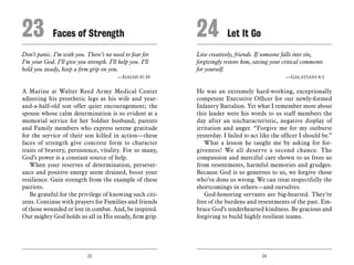 23 24
Don’t panic. I’m with you. There’s no need to fear for
I’m your God. I’ll give you strength. I’ll help you. I’ll
hold you steady, keep a firm grip on you.
	 —Isaiah 41:10
A Marine at Walter Reed Army Medical Center
adjusting his prosthetic legs as his wife and year-
and-a-half-old son offer quiet encouragement; the
spouse whose calm determination is so evident at a
memorial service for her Soldier husband; parents
and Family members who express serene gratitude
for the service of their son killed in action—these
faces of strength give concrete form to character
traits of bravery, persistence, vitality. For so many,
God’s power is a constant source of help.
When your reserves of determination, persever-
ance and positive energy seem drained, boost your
resilience. Gain strength from the example of these
patriots.
Be grateful for the privilege of knowing such citi-
zens. Continue with prayers for Families and friends
of those wounded or lost in combat. And, be inspired.
Our mighty God holds us all in His steady, firm grip.
Live creatively, friends. If someone falls into sin,
forgivingly restore him, saving your critical comments
for yourself.
	 —Galatians 6:1
He was an extremely hard-working, exceptionally
competent Executive Officer for our newly-formed
Infantry Battalion. Yet what I remember most about
this leader were his words to us staff members the
day after an uncharacteristic, negative display of
irritation and anger. “Forgive me for my outburst
yesterday. I failed to act like the officer I should be.”
What a lesson he taught me by asking for for-
giveness! We all deserve a second chance. The
compassion and merciful care shown to us frees us
from resentments, harmful memories and grudges.
Because God is so generous to us, we forgive those
who’ve done us wrong. We can treat respectfully the
shortcomings in others—and ourselves.
God-honoring servants are big-hearted. They’re
free of the burdens and resentments of the past. Em-
brace God’s tenderhearted kindness. Be gracious and
forgiving to build highly resilient teams.
23	Faces of Strength 24	Let It Go
 