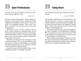 25 26
Live well, live wisely, live humbly. It’s the way you live,
not the way you talk, that counts.
	 —James 3:13
The term “Quiet Professionals” could be applied to
members of the Special Forces community. These
small, multi-disciplinary teams operate “under the
radar” to accomplish missions. They do not “toot
their own horn,” but possess keep-in-the-back-
ground spirits.
Whether we serve in office cubicles, factory
floors, combat outposts or stateside homes, we can
demonstrate calm assurance based on our God-given
identity. Being His servants, secure by means of His
grace, frees us from arrogant, prideful, self-promot-
ing attitudes and actions.
Humility is an inner state that welcomes accurate
personal assessment. We can be non-defensive with
constructive criticism; acknowledge our strengths
and limitations knowing we are directly connected
to God’s unselfish, enlivening Spirit.
Experience anew this day God’s silent, person-
affirming strength. Live humbly. Live well.
On seeing [the believers], Paul thanked God and took
courage.
	 —Acts 28:15 (NRSV)
The durable, long-lasting, TA-50 (parachute) cord
“Ranger Rosaries” are hard to keep in stock. De-
ployed and garrison-based personnel willingly take
up these devotional aides from chaplaincy display
racks. They’re prayerfully made by Sisters and
friends in a Maryland parish.
The rosaries symbolize the teamwork and support
we enjoy as members of the Department of Defense.
We are privileged to be part of a greater team. God’s
people uphold us in prayer, greet us in airports, send
us “care packages” in combat zones.
When feeling energy-sapped, drained or weak-
hearted, fortify your real-time resilience. Take cour-
age. Realize that friends can help re-fuel us. Rely on
God’s power, available through His people.
25	Quiet Professionals 26	Taking Heart
 