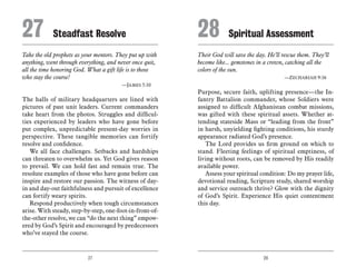 27 28
Take the old prophets as your mentors. They put up with
anything, went through everything, and never once quit,
all the time honoring God. What a gift life is to those
who stay the course!
	 —James 5:10
The halls of military headquarters are lined with
pictures of past unit leaders. Current commanders
take heart from the photos. Struggles and difficul-
ties experienced by leaders who have gone before
put complex, unpredictable present-day worries in
perspective. These tangible memories can fortify
resolve and confidence.
We all face challenges. Setbacks and hardships
can threaten to overwhelm us. Yet God gives reason
to prevail. We can hold fast and remain true. The
resolute examples of those who have gone before can
inspire and restore our passion. The witness of day-
in and day-out faithfulness and pursuit of excellence
can fortify weary spirits.
Respond productively when tough circumstances
arise. With steady, step-by-step, one-foot-in-front-of-
the-other resolve, we can “do the next thing” empow-
ered by God’s Spirit and encouraged by predecessors
who’ve stayed the course.
Their God will save the day. He’ll rescue them. They’ll
become like... gemstones in a crown, catching all the
colors of the sun.
	 —Zechariah 9:16
Purpose, secure faith, uplifting presence—the In-
fantry Battalion commander, whose Soldiers were
assigned to difficult Afghanistan combat missions,
was gifted with these spiritual assets. Whether at-
tending stateside Mass or “leading from the front”
in harsh, unyielding fighting conditions, his sturdy
appearance radiated God’s presence.
The Lord provides us firm ground on which to
stand. Fleeting feelings of spiritual emptiness, of
living without roots, can be removed by His readily
available power.
Assess your spiritual condition: Do my prayer life,
devotional reading, Scripture study, shared worship
and service outreach thrive? Glow with the dignity
of God’s Spirit. Experience His quiet contentment
this day.
27	 Steadfast Resolve 28	Spiritual Assessment
 