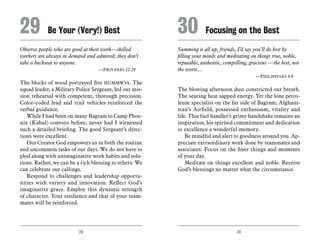 29 30
Observe people who are good at their work—skilled
workers are always in demand and admired; they don’t
take a backseat to anyone.
	 —Proverbs 22:29
The blocks of wood portrayed five HUMMWVs. The
squad leader, a Military Police Sergeant, led our mis-
sion rehearsal with competent, thorough precision.
Color-coded lead and trail vehicles reinforced the
verbal guidance.
While I had been on many Bagram to Camp Phoe-
nix (Kabul) convoys before, never had I witnessed
such a detailed briefing. The good Sergeant’s direc-
tions were excellent.
Our Creator God empowers us in both the routine
and uncommon tasks of our days. We do not have to
plod along with unimaginative work habits and solu-
tions. Rather, we can be a rich blessing to others. We
can celebrate our callings.
Respond to challenges and leadership opportu-
nities with variety and innovation. Reflect God’s
imaginative grace. Employ this dynamic strength
of character. Your resilience and that of your team-
mates will be reinforced.
Summing it all up, friends, I’d say you’ll do best by
filling your minds and meditating on things true, noble,
reputable, authentic, compelling, gracious —the best, not
the worst....
	 —Philippians 4:8
The blowing afternoon dust constricted our breath.
The searing heat sapped energy. Yet the lone petro-
leum specialist on the far side of Bagram, Afghani-
stan’s Airfield, possessed enthusiasm, vitality and
life. This fuel handler’s grimy handshake remains an
inspiration, his spirited commitment and dedication
to excellence a wonderful memory.
Be mindful and alert to goodness around you. Ap-
preciate extraordinary work done by teammates and
associates. Focus on the finer things and moments
of your day.
Meditate on things excellent and noble. Receive
God’s blessings no matter what the circumstance.
29	Be Your (Very!) Best 30	Focusing on the Best
 