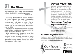 31
Dear friend, guard Clear Thinking and Common Sense
with your life; don’t for a minute lose sight of them.
	 —Proverbs 3:21
The Military Decision Making Process (MDMP) is
an effective planning tool. MDMP training guid-
ance from our Division Chief of Staff directed us to
include a “here’s what others are saying...” section
on the issue at hand. “Be broad-minded... flexible...
consider what the other side is saying. ” Great advice
from the Chief.
We can tackle problems thoughtfully and thor-
oughly. We can avoid narrow, impulsive, rigid “my
way or the highway” thinking traps.
God’s wisdom is readily available for the perplex-
ing decisions we face. His Spirit guides us. Sound
judgment, accurate thinking, and receptive under-
standing can be ours. Prayerfully open your thought
processes to His direction and control. God’s expan-
sive perspective will be yours.
31	 Clear Thinking
May We Pray for You?
OurPrayer ministry prays every day for
the needs of people who seek a brighter
tomorrow for family, friends, and loved
ones. From success in a job, to the safe
arrival of a new baby, to overcoming the
struggles of daily life, we pray for each
request individually by name and need.
The power of prayer has been proven to
produce miracles. Let us pray for you.
We are only a few clicks
or phone call away.
Submit prayer requests at OurPrayer.org
24 hours a day/7 days a week
Call us at 1-203-778-8063
7 am to 10 pm EST weekdays
Become a Prayer Volunteer
Help others receive the healing power of prayer! Join our
faith-filled community and become an OurPrayer volunteer.
Learn more, visit ourprayervolunteer.org.
/OurPrayer
/OurPrayer
 