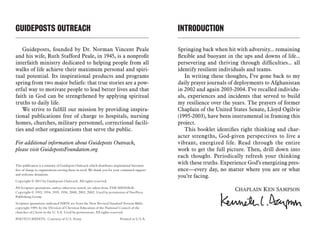 GUIDEPOSTS OUTREACH
Guideposts, founded by Dr. Norman Vincent Peale
and his wife, Ruth Stafford Peale, in 1945, is a nonprofit
interfaith ministry dedicated to helping people from all
walks of life achieve their maximum personal and spiri-
tual potential. Its inspirational products and programs
spring from two major beliefs: that true stories are a pow-
erful way to motivate people to lead better lives and that
faith in God can be strengthened by applying spiritual
truths to daily life.
We strive to fulfill our mission by providing inspira-
tional publications free of charge to hospitals, nursing
homes, churches, military personnel, correctional facili-
ties and other organizations that serve the public.
For additional information about Guideposts Outreach,
please visit GuidepostsFoundation.org
This publication is a ministry of Guidepost Outreach which distributes inspirational literature
free of charge to organizations serving those in need. We thank you for your continued support
and welcome donations.
Copyright © 2011 by Guideposts Outreach. All rights reserved.
All Scripture quotations, unless otherwise noted, are taken from THE MESSAGE.
Copyright © 1993, 1994, 1995, 1996, 2000, 2001, 2002. Used by permission of NavPress
Publishing Group.
Scripture quotations indicated NRSV are from the New Revised Standard Version Bible,
copyright 1989, by the Division of Christian Education of the National Council of the
churches of Christ in the U. S.A. Used by permissions. All rights reserved.
PHOTO CREDITS:  Courtesy of U.S. Army	 Printed in U.S.A.
INTRODUCTION	
Springing back when hit with adversity... remaining
flexible and buoyant in the ups and downs of life...
persevering and thriving through difficulties... all
identify resilient individuals and teams.
In writing these thoughts, I’ve gone back to my
daily prayer journals of deployments to Afghanistan
in 2002 and again 2003-2004. I’ve recalled individu-
als, experiences and incidents that served to build
my resilience over the years. The prayers of former
Chaplain of the United States Senate, Lloyd Ogilvie
(1995-2003), have been instrumental in framing this
project.
This booklet identifies right thinking and char-
acter strengths, God-given perspectives to live a
vibrant, energized life. Read through the entire
work to get the full picture. Then, drill down into
each thought. Periodically refresh your thinking
with these truths. Experience God’s energizing pres-
ence—every day, no matter where you are or what
you’re facing.
Chaplain Ken Sampson
 