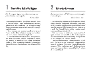 1 2
Join the company of good men and women, keep your
feet on the tried-and-true paths.
	 —Proverbs 2:20
“Surround yourself with only people who are going
to lift you higher,” reads a hand-painted wooden
plaque on my wife’s bookcase. The message speaks of
the encouragement we receive from positive, uplift-
ing individuals.
Good women and men surround us in Armed
Forces circles. They help raise energy and enthusi-
asm as we pursue our nation’s high call.
Confront selfish or self-centered thoughts with
this truth: God works through his people to sustain
and stabilize us. Celebrate this. Renew your appre-
ciation for those with whom you serve. With elevated
perspective, enjoy the challenges and delights of this
day.
Keep your eyes open, hold tight to your convictions, give
it all you’ve got....
	 —1 Corinthians 16:13
“The number one trait for an infantryman is persis-
tence—resolute, unbending, continuous,” instructed
my first Infantry Battalion Executive Officer. Finish-
ing what we start. Making step-by-step progress to
a goal. Our Armed Forces calling requires steady
purpose and determined will.
Yet, one beauty of faith is the truth that God’s
Spirit sustains and upholds us. He backs, supports
and carries us no matter the hardship or responsibil-
ity. His strength can firm our resolve.
When tempted to take a shortcut or go for the
quick fix, refocus. Be persistent. God’s gracious
power is available. Open your eyes to His abiding
presence. “Give it all you’ve got.” Go forward, con-
fident and composed, ever-secured by God’s robust,
all-powerful hand.
1	 Those Who Take Us Higher 2	Stick-to-itiveness
 