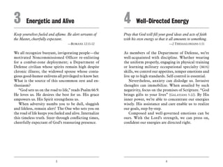 3 4
Keep yourselves fueled and aflame. Be alert servants of
the Master, cheerfully expectant.
	 —Romans 12:11-12
We all recognize buoyant, invigorating people—the
motivated Noncommissioned Officer re-enlisting
for a combat-zone deployment; a Department of
Defense civilian whose spirits remain high despite
chronic illness; the widowed spouse whose conta-
gious good-humor enlivens all privileged to know her.
What is the source of this uncommon zest and en-
thusiasm?
“God sets us on the road to life,” reads Psalm 66:9.
He loves us. He desires the best for us. His grace
empowers us. His Spirit strengthens us.
When adversity numbs you to be dull, sluggish
and lifeless, remain alert! The One who sets you on
the road of life keeps you fueled and alive. Internalize
this timeless truth. Steer through conflicting times,
cheerfully expectant of God’s reassuring presence.
Pray that God will fill your good ideas and acts of faith
with his own energy so that it all amounts to something.
	 —2 Thessalonians 1:11
As members of the Department of Defense, we’re
well-acquainted with discipline. Whether wearing
the uniform properly, engaging in physical training
or learning military occupational specialty (MOS)
skills, we control our appetites, temper emotions and
live up to high standards. Self-control is essential.
Nevertheless, anxiety can dislodge us. Invasive
thoughts can immobilize. When assailed by such
negativity, focus on the promises of Scripture. “God
brings gifts to your lives” (Galatians 5:22). By His
inner power, we’re able to concentrate our energies
wisely. His assistance and care enable us to realize
our goals, step-by-step.
Composed and well-governed emotions can be
ours. With the Lord’s strength, we can press on,
confident our energies are directed right.
3	 Energetic and Alive 4	 Well-Directed Energy
 
