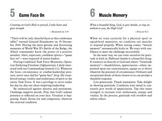 5 6
Counting on God’s Rule to prevail, I take heart and
gain strength.
	 —Habakkuk 3:19
“There will be only cheerful faces at this conference
table,” warned General Eisenhower on 19 Decem-
ber 1944. During the most gloomy and distressing
moments of World War II’s Battle of the Bulge, the
Allied commander knew the power of a positive
mindset. Alert, expectant, confident spirits—“game
face on”—were required of senior leaders.
During Combined Task Force Mountain, Opera-
tion Enduring Freedom (Afghanistan), I daily inter-
acted with our Commanding General (CG). Whatever
the hour, circumstance or combat-leadership pres-
sure, never once did his “game face” drop. He trans-
ferred energy, vitality and exuberance of spirit to the
entire Task Force. It was a privilege to serve under
his day-in, day-out cheer-inspiring leadership.
Be immunized against distress and pessimism.
Challenge negative moods. Pray that God’s radiant
presence is reflected on your face. Visualize it hap-
pening. Enjoy divine joy and composure, whatever
the external condition.
What a beautiful thing, God, to give thanks, to sing an
anthem to you, the High God!
	 —Psalm 92:1
When we train correctly for a physical sport or
squad-level maneuver, we condition our muscles
to respond properly. When testing comes, “muscle
memory” automatically kicks in. We react with con-
fidence to meet the challenge successfully.
In the same way, we can train ourselves for grati-
tude to kick in. Habitual thanks is a beautiful thing.
It connects us directly to God and others. “Gratitude
memory”—thankfulness, appreciation—when im-
printed upon our consciousness, equips us to thrive
whatever the pressure of circumstance. Ordinary and
exceptional deeds of those closest to us can prompt a
thankful response.
Live generously. Thank teammates. Take delight
in showing gratitude. Condition your mind to con-
stantly give words of appreciation. Tap this inner
strength to increase your enthusiasm, energy and
vitality. In the process, gratitude will overflow and
infuse others.
5	 Game Face On 6	 Muscle Memory
 
