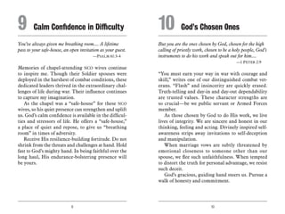 9 10
You’ve always given me breathing room.... A lifetime
pass to your safe-house, an open invitation as your guest.
	 —Psalm 61:3-4
Memories of chapel-attending NCO wives continue
to inspire me. Though their Soldier spouses were
deployed in the harshest of combat conditions, these
dedicated leaders thrived in the extraordinary chal-
lenges of life during war. Their influence continues
to capture my imagination.
As the chapel was a “safe-house” for these NCO
wives, so his quiet presence can strengthen and uplift
us. God’s calm confidence is available in the difficul-
ties and stressors of life. He offers a “safe-house,”
a place of quiet and repose, to give us “breathing
room” in times of adversity.
Receive His resilience-building fortitude. Do not
shrink from the threats and challenges at hand. Hold
fast to God’s mighty hand. In being faithful over the
long haul, His endurance-bolstering presence will
be yours.
But you are the ones chosen by God, chosen for the high
calling of priestly work, chosen to be a holy people, God’s
instruments to do his work and speak out for him....
	 —1 Peter 2:9
“You must earn your way in war with courage and
skill,” writes one of our distinguished combat vet-
erans. “Flash” and insincerity are quickly erased.
Truth-telling and day-in and day-out dependability
are trusted values. These character strengths are
so crucial—be we public servant or Armed Forces
member.
As those chosen by God to do His work, we live
lives of integrity. We are sincere and honest in our
thinking, feeling and acting. Divinely inspired self-
awareness strips away invitations to self-deception
and manipulation.
When marriage vows are subtly threatened by
emotional closeness to someone other than our
spouse, we flee such unfaithfulness. When tempted
to distort the truth for personal advantage, we resist
such deceit.
God’s gracious, guiding hand steers us. Pursue a
walk of honesty and commitment.
9	 Calm Confidence in Difficulty 10	 God’s Chosen Ones
 