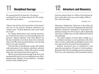 11 12
I’m running hard for the finish line. I’m giving it
everything I’ve got. No sloppy living for me! I’m staying
alert and in top condition.
	 —1 Corinthians 9:26
“Sleep is the fuel for the frontal lobes of the brain,”
says one of our nation’s foremost authorities on
combat stress. “If sleep-deprived, then you’re really
out of gas.”
In combat deployments and training exercises,
our Armed Forces seem to reward superhuman rest
patterns. “Battle Captains” and “Iron Majors” go
for days with little or no sleep. Such drive, however,
takes a toll. We need restrained balance over the long
haul to stay alert and alive.
God provides us disciplined courage. He enables
calm assessment of our mental, emotional, spiritual
and physical conditions. Follow His lead in setting
sleep, diet, devotional and exercise patterns.
Obtain renewed personal courage from the Lord’s
inexhaustible reservoir as you implement your disci-
plined routine. Remain “in top condition, ” strength-
ened by God’s reliable power.
God went ahead of them in a Pillar of Cloud during the
day to guide them on the way, and at night a Pillar of
Fire to give them light….
	 —Exodus 13:21
Adventure. Exploration. Discovery. Life within the
Armed Forces can be one of tempered risk and thrill.
Whether “Airborne!” parachute or “Australian” rap-
pelling training, survival in Arctic cold or deploying
anew into a combat zone, our life is filled with variety
and challenge.
The robust support of God’s Spirit enables us to
be confident and open to new experiences. He often
takes us from comfortable, predictable routines into
new opportunities for growth and development.
Replace weariness, fear or indifference with
expectant anticipation. Be open to God’s guidance.
Recognize His all-surrounding, protective presence.
Press on to new adventures with excitement and joy.
11	 Disciplined Courage 12	 Adventure and Discovery
 