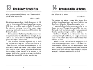 13 14
What a wildly wonderful world, God! You made it all,
with Wisdom at your side.
	 —Psalm 104:24
The distant ranges of the Hindu Kush were in full
view on three sides of Afghanistan’s Bagram Air-
field. Snow layered the upper peaks for 10 months of
the year. Awe-inspiring views of the craggy ranges
are among my fondest memories of Operation En-
during Freedom.
Appreciation of the beauty of God’s created world
is key to a healthy mind and inner strength. Being
alert to and aware of God’s handiwork can uplift
spirits and expand perspectives.
This resilience booster is a proven way to more
joy, deeper meaning and connection with all of
God’s children. Be attentive to examples of His
handiwork—whether grand, snow-capped moun-
tains, delicate desert spring blossoms or exuberant
forest timbers. Allow yourself to be stunned by His
majesty. And realize that the creative strength of our
all-wise God is available to assist you this day.
God delights in his people.
	 —Psalm 149:4
The platoon was taking a break. After nearly three
straight days of rain, sleet and snow, Soldiers had
their boots off, airing skin and massaging toes.
I approached one infantryman, a regular at our
chapel services. Though the soles of his feet were
shriveled, pasty and inflamed, his warm, genuinely
cheerful greeting brought a smile to my face.
God takes delight in us. No matter what the
adversity or tough condition, His joy positively con-
nects us with others. Exuberance and serene compo-
sure can be ours.
When difficult circumstances tempt you to be
grim and tight-lipped, take pause. A life of faith is a
life filled with gladness and joy. Maintain your flexi-
bility. Enjoy the camaraderie of other team members.
Allow God’s Spirit to infuse good humor within you.
Approach the day renewed and refreshed.
13	 Find Beauty Around You 14	 Bringing Smiles to Others
 