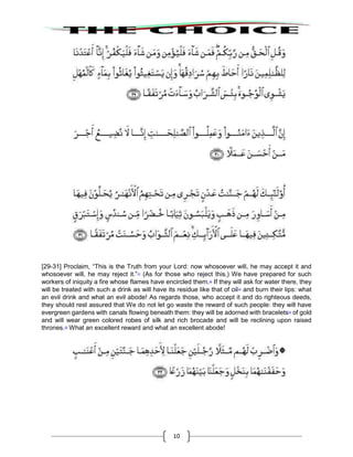 10
[29-31] Proclaim, “This is the Truth from your Lord: now whosoever will, he may accept it and
whosoever will, he may reject it.”31
(As for those who reject this,) We have prepared for such
workers of iniquity a fire whose flames have encircled them.32
If they will ask for water there, they
will be treated with such a drink as will have its residue like that of oil33
and burn their lips: what
an evil drink and what an evil abode! As regards those, who accept it and do righteous deeds,
they should rest assured that We do not let go waste the reward of such people: they will have
evergreen gardens with canals flowing beneath them: they will be adorned with bracelets34
of gold
and will wear green colored robes of silk and rich brocade and will be reclining upon raised
thrones.35
What an excellent reward and what an excellent abode!
 