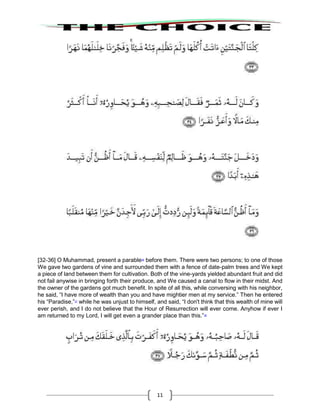 11
[32-36] O Muhammad, present a parable36
before them. There were two persons; to one of those
We gave two gardens of vine and surrounded them with a fence of date-palm trees and We kept
a piece of land between them for cultivation. Both of the vine-yards yielded abundant fruit and did
not fail anywise in bringing forth their produce, and We caused a canal to flow in their midst. And
the owner of the gardens got much benefit. In spite of all this, while conversing with his neighbor,
he said, “I have more of wealth than you and have mightier men at my service.” Then he entered
his “Paradise,”37
while he was unjust to himself, and said, “I don't think that this wealth of mine will
ever perish, and I do not believe that the Hour of Resurrection will ever come. Anyhow if ever I
am returned to my Lord, I will get even a grander place than this.”38
 