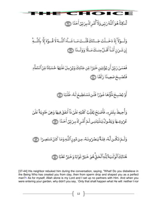 12
[37-44] His neighbor rebuked him during the conversation, saying, "What! Do you disbelieve in
the Being Who has created you from clay, then from sperm drop and shaped you as a perfect
man?39
As for myself; Allah alone is my Lord and I set up no partners with Him. And when you
were entering your garden, why didn't you say, `Only that shall happen what He will: neither I nor
 