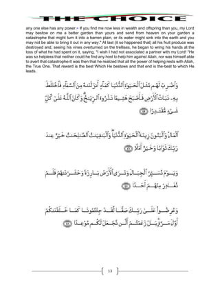 13
any one else has any power.40
If you find me now less in wealth and offspring than you, my Lord
may bestow on me a better garden than yours and send from heaven on your garden a
catastrophe that might turn it into a barren plain, or its water might sink into the earth and you
may not be able to bring it out in any way." At last (it so happened that) all his fruit produce was
destroyed and, seeing his vines overturned on the trellises, he began to wring his hands at the
loss of what he had spent on it, saying, "I wish I had not associated a partner with my Lord! "He
was so helpless that neither could he find any host to help him against Allah, nor was himself able
to avert that catastrophe-It was then that he realized that all the power of helping rests with Allah,
the True One. That reward is the best Which He bestows and that end is the-best to which He
leads.
 