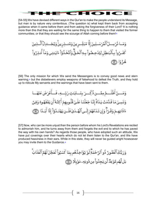 16
[54-55] We have devised different ways in the Qur'an to make the people understand its Message,
but man is by nature very contentious. (The question is) what kept them back from accepting
guidance when it came before them and from asking the forgiveness of their Lord? It is nothing
more than this that they are waiting for the same thing to happen to them that visited the former
communities; or that they should see the scourge of Allah coming before them!52
[56] The only mission for which We send the Messengers is to convey good news and stern
warning,53
but the disbelievers employ weapons of falsehood to defeat the Truth, and they hold
up to ridicule My servants and the warnings that have been sent to them.
[57] Now, who can be more unjust than the person before whom his Lord's Revelations are recited
to admonish him, and he turns away from them and forgets the evil end to which he has paved
the way with his own hands? As regards those people, who have adopted such an attitude, We
have put coverings over their hearts which do not let them listen to the Qur'an, and We have
produced heaviness in their ears. While in this state, they will never be guided aright howsoever
you may invite them to the Guidance.54
 
