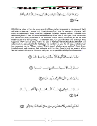18
[60-65] (Now relate to them the event regarding Moses,) when Moses said to his attendant, “I will
not bring my journey to an end until I reach the confluence of the two rivers: otherwise I will
continue my journey for years.”57
And it so happened that when they reached the confluence, they
became neglectful of their fish and it burrowed its way to the river as through a tunnel. When they
had passed on further, Moses said to his attendant, “Let us have our breakfast, for we are dead
tired because of to-day's journey.” The attendant said, “Did you not notice what a strange thing
happened when we were taking rest by the side of that rock? I totally forgot about the fish and
satan made me so neglectful of it that I could not mention it to you: the fish slipped into the river
in a marvelous manner.” Moses replied, “That is exactly what we were seeking.”58
Accordingly,
they both went back, retracing their footsteps, and there they found one of our servants whom
We had blessed with special favor and had given him a special knowledge from Ourselves.59
 