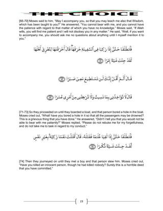 19
[66-70] Moses said to him, “May I accompany you, so that you may teach me also that Wisdom,
which has been taught to you?” He answered, “You cannot bear with me, and you cannot have
the patience with regard to that matter of which you have no knowledge.” Moses said, “If Allah
wills, you will find me patient and I will not disobey you in any matter.” He said, “Well, if you want
to accompany me, you should ask me no questions about anything until I myself mention it to
you.”
[71-73] So they proceeded on until they boarded a boat, and that person bored a hole in the boat.
Moses cried out, “What! have you bored a hole in it so that all the passengers may be drowned?
This is a grievous thing that you have done.” He answered, “Didn't I tell you that you would not be
able to bear with me patiently?” Moses replied, “Please do not rebuke me for my forgetfulness,
and do not take me to task in regard to my conduct.”
[74] Then they journeyed on until they met a boy and that person slew him. Moses cried out,
“Have you killed an innocent person, though he had killed nobody? Surely this is a horrible deed
that you have committed.”
 