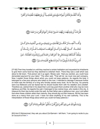 21
[77-82] Then they traveled on until they reached a certain habitation and requested its inhabitants
to give them some food but they declined to entertain them. There they saw a wall which was
about to fall down. That person set it up again. Moses said, “Had you wanted, you could have
demanded payment for your labor.” The other said, "That will do: we must now part company.
Now I explain those things about which you could not keep patience. As regards the boat, it
belonged to a few poor persons who toiled on the river. I intended to damage it because further
on there was the territory of a king who forcibly seized every boat. As for the boy, his parents
were true Believers and we feared lest he should trouble them with his rebellion and unbelief.
Therefore we, wished that in his stead their Lord may grant them another child who may be more
righteous and filial. As regards the wall, it belonged to two orphan boys, who reside in this city. A
treasure for them lies buried under this wall. As their father was a righteous man, your Lord willed
that when these children attain their maturity, they should dig out their treasure. All this has been
done as a mercy from your Lord: I have not done anything of my own authority. This is the
interpretation of those things about which you could not keep patience.60
[83] And O Muhammad, they ask you about Zul-Qarnain:61
tell them, “I am going to recite to you
an account of him.”62
 