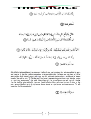 22
[84-88] We had established his power on the Earth and had provided him with every kind of ways
and means. At first, he made preparations for an expedition (to the West and marched on) till he
reached the limit where the sun set,63
and found it setting in black waters,64
and there he saw a
people. We said to him, “O Zul-Qarnain! You have the power to punish them and also the option
to treat them generously.”65
He said, “We will punish that one of them who will commit iniquity:
then he shall be returned to his Lord and He will inflict on him a grievous torment: And as for the
one, who will believe and do righteous deeds, there is a generous recompense and We will
prescribe for him easy tasks.”
 