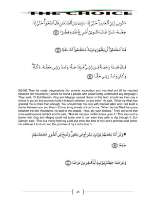 24
[92-98] Then he made preparations (for another expedition and marched on) till he reached
between two mountains,67
where he found a people who could hardly understand any language.68
They said, “O Zul-Qarnain, Gog and Magog69
spread chaos in this land; should we then pay a
tribute to you so that you may build a bulwark between us and them” He said, “What my Allah has
granted me is more than enough. You should help me only with manual labor and I will build a
barrier between you and them.70
Come, bring sheets of iron for me. "When he had filled the space
between the two mountains, he said to the people, “Now, ply your bellows.” They did so till that
(iron-wall) became red-hot and he said, “Now let me pour molten brass upon it.” This was such a
barrier that Gog and Magog could not scale over it, nor were they able to dig through it. Zul-
Qarnain said, “This is a mercy from my Lord; but when the time of my Lord's promise shall come,
He will level it to dust71
and the promise of my Lord is true.”72
 