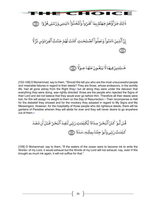26
[103-108] O Muhammad, say to them, "Should We tell you who are the most unsuccessful people
and miserable failures in regard to their deeds? They are those, whose endeavors, in the worldly
life, had all gone astray from the Right Way76
but all along they were under the delusion that
everything they were doing, was rightly directed: those are the people who rejected the Signs of
their Lord and did not believe that they would ever go before Him. Therefore all their deeds were
lost, for We will assign no weight to them on the Day of Resurrection.77
Their recompense is Hell
for the disbelief they showed and for the mockery they adopted in regard to My Signs and My
Messengers. However, for the hospitality of those people who did righteous deeds, there will be
gardens of Paradise wherein they will abide for ever and they will never desire to go anywhere
out of them.78
[109] O Muhammad, say to them, "If the waters of the ocean were to become ink to write the
Words79
of my Lord, it would exhaust but the Words of my Lord will not exhaust: nay, even if We
brought as much ink again, it will not suffice for that.”
 