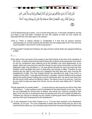 27
[110] O Muhammad say to them, “I am a human being like you: it has been revealed to me that
your Deity is only One Allah. Therefore the one who expects to meet his Lord, should not
associate with Him any other deity in His worship.”
1That is, "There is nothing intricate or complicated in it that may be beyond anyone's
understanding nor is there anything that deviates from the straight path of the Truth and thus
cause hesitation in the mind of a truth-loving person."
2"Those people" includes the Christians, the Jews and the mushrik Arabs who assigned offspring
to Allah.
3_____
4This refers to the real cause of the anxiety of the Holy Prophet at the time of the revelation of
this Surah . It clearly shows that the Holy Prophet did not grieve at the persecution from which
he and his Companions were suffering but at the deviation and moral degeneration of his
people. What was consuming him was that, though he was trying to bring them out from their
disgraceful state, they persisted in it. He was grieved because he was convinced that their
deviation would inevitably lead them to destruction and scourge of Allah. Therefore he was
working day and night to save them but it appeared that they were bent upon incurring the
chastisement of Allah. The Holy Prophet himself has described this state of his mind in a
Tradition to this effect: "I may describe this thing in a parable. A person kindled a fire to spread
light but the moths persist in falling over it to burn themselves alive. He vies to save them from
the fire but the moths reduce his efforts to failure. The same is true of me and you. I hold you
by your skirts to keep you away from the fire, but you are bent upon falling into it." (Bukhari,
Muslim).
Though apparently it is merely stated "...... it may be that you will consume your life for their sake
out of sorrow...." it also contains a sort of consolation for the Holy Prophet, as if to say, "As you
are not responsible for forcing them to believe, why should you consume yourself for their
sake? Your only duty is to give good news and warning and not to turn people into Believers.
Therefore you may go on carrying out your mission of giving good news to the Believers and
warning of the bad consequences to the disbelievers."
5V. 6 was addressed to the Holy Prophet, but vv. 7-8 have been directed to the disbelievers
indirectly, as if to say, "You must understand it clearly that all the things that you see in the
world and which allure you, are a transitory adornment which has been arranged merely to test
 