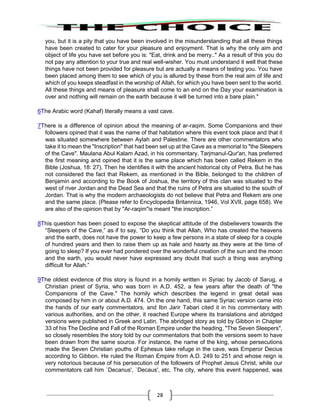 28
you, but it is a pity that you have been involved in the misunderstanding that all these things
have been created to cater for your pleasure and enjoyment. That is why the only aim and
object of life you have set before you is: "Eat, drink and be merry.." As a result of this you do
not pay any attention to your true and real well-wisher. You must understand it well that these
things have not been provided for pleasure but are actually a means of testing you. You have
been placed among them to see which of you is allured by these from the real aim of life and
which of you keeps steadfast in the worship of Allah, for which you have been sent to the world.
All these things and means of pleasure shall come to an end on the Day your examination is
over and nothing will remain on the earth because it will be turned into a bare plain."
6The Arabic word (Kahaf) literally means a vast cave.
7There is a difference of opinion about the meaning of ar-raqim. Some Companions and their
followers opined that it was the name of that habitation where this event took place and that it
was situated somewhere between Aylah and Palestine. There are other commentators who
take it to mean the "Inscription" that had been set up at the Cave as a memorial to "the Sleepers
of the Cave". Maulana Abul Kalam Azad, in his commentary, Tarjmanul-Qur'an, has preferred
the first meaning and opined that it is the same place which has been called Rekem in the
Bible (Joshua, 18: 27). Then he identifies it with the ancient historical city of Petra. But he has
not considered the fact that Rekem, as mentioned in the Bible, belonged to the children of
Benjamin and according to the Book of Joshua, the territory of this clan was situated to the
west of river Jordan and the Dead Sea and that the ruins of Petra are situated to the south of
Jordan. That is why the modern archaeologists do not believe that Petra and Rekem are one
and the same place. (Please refer to Encyclopedia Britannica, 1946, Vol XVII, page 658). We
are also of the opinion that by "Ar-raqim"is meant "the inscription.”
8This question has been posed to expose the skeptical attitude of the disbelievers towards the
“Sleepers of the Cave,” as if to say, “Do you think that Allah, Who has created the heavens
and the earth, does not have the power to keep a few persons in a state of sleep for a couple
of hundred years and then to raise them up as hale and hearty as they were at the time of
going to sleep? If you ever had pondered over the wonderful creation of the sun and the moon
and the earth, you would never have expressed any doubt that such a thing was anything
difficult for Allah.”
9The oldest evidence of this story is found in a homily written in Syriac by Jacob of Sarug, a
Christian priest of Syria, who was born in A.D. 452, a few years after the death of "the
Companions of the Cave." The homily which describes the legend in great detail was
composed by him in or about A.D. 474. On the one hand, this same Syriac version came into
the hands of our early commentators, and Ibn Jarir Tabari cited it in his commentary with
various authorities, and on the other, it reached Europe where its translations and abridged
versions were published in Greek and Latin. The abridged story as told by Gibbon in Chapter
33 of his The Decline and Fall of the Roman Empire under the heading, "The Seven Sleepers",
so closely resembles the story told by our commentators that both the versions seem to have
been drawn from the same source. For instance, the name of the king, whose persecutions
made the Seven Christian youths of Ephesus take refuge in the cave, was Emperor Decius
according to Gibbon. He ruled the Roman Empire from A.D. 249 to 251 and whose reign is
very notorious because of his persecution of the followers of Prophet Jesus Christ, while our
commentators call him `Decanus', `Decaus', etc. The city, where this event happened, was
 