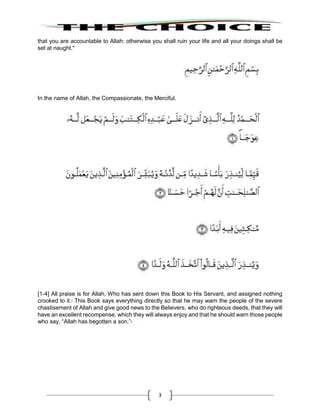 3
that you are accountable to Allah: otherwise you shall ruin your life and all your doings shall be
set at naught."
In the name of Allah, the Compassionate, the Merciful.
[1-4] All praise is for Allah, Who has sent down this Book to His Servant, and assigned nothing
crooked to it.1
This Book says everything directly so that he may warn the people of the severe
chastisement of Allah and give good news to the Believers, who do righteous deeds, that they will
have an excellent recompense, which they will always enjoy and that he should warn those people
who say, “Allah has begotten a son.”2
 