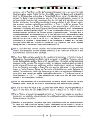 31
concerns a city of Asia Minor, and the Qur'an does not discuss or refer to any event that might
have taken place outside Arabia; therefore it would be against the Quranic style and spirit to
label this Christian story as the story of Ashab-i-Kahf'. In our opinion this objection is not
correct. The Qur'an means to impress and warn the Arabs by relating stories concerning the
various ancient tribes who had transgressed from the right path and with whom they were
familiar, whether they lived and flourished inside Arabia or outside it. It is for this very reason
that a mention has been made of the ancient history of Egypt in the Qur'an, whereas Egypt
has never been a part of Arabia. The question is that when the history of Egypt can be
mentioned in the Qur'an, why cannot Rome and the Roman history with which the Arabs were
as familiar as with the Egyptian history? The Roman frontiers adjoined the northern Hijaz and
the Arab caravans traded with the Romans almost throughout the year. Then there were a
number of Arab tribes who were directly under Roman domination and the Roman Empire was
in no way unknown to the Arabs, a fact which is fully borne nut by Surah Ar-Rum. Another thing
which should be borne in mind is that the story of the Sleepers of the Cave has been related
in the Qur'an in response to a query raised by the disbelievers of Makkah, who had been
prompted by the Jews and Christians to question the Holy Prophet on such matters as were
wholly unknown to the Arabs in order to test his Prophethood.
10That is, when they had believed sincerely, Allah increased their faith in the guidance and
enabled them to become firm and steadfast on the way of the Truth even at the risk of their
lives rather than surrender before falsehood.
11When these God-worshiping youths fled the habitations to take refuge in the hills, the city of
Ephesus was the principal center of idol-worship and sorcery in Asia Minor. There was a great
temple dedicated to the goddess Diana, which was well-known in the whole world and attracted
devotees from far end wide. The sorcerers, workers of magic and occult arts, sooth-sayers and
amulet writers of Ephesus were well-known and their black business had spread throughout
Syria and Palestine, even as far as Egypt. The Jews also had a big share in it, who attributed
this art to Prophet Solomon. (Please see Cyclopedia of Biblical Literature under `Ephesus', for
details). The predicament in which the righteous people living in an environment of idolatry and
superstition were involved can well be imagined from the remark of "the Companions of the
Cave¦ that occurs in v. 20: "....... if they succeed in over-powering us, they will surely stone us
to death or force us back into their Faith."
12It has not been mentioned that in accordance with this mutual resolve, they left the city and
went to a secret Cave in the mountains in order to escape from death or forced apostasy.
13This is to show that the mouth of the Cave faced the north. That is why the light of the sun
could not enter inside the Cave and the one who passed by it could not see who was inside it.
14That is, "If some one could have peeped at the Seven Persons from outside and seen them
turning from one side to the other at intervals, he would have thought that they were not asleep
but were relaxing themselves."
15Allah had so arranged their refuge that none dared go inside the Cave and know about them
for it was pitch dark in the Cave and the dog was keeping watch at the entrance. If someone
ever peeped into the Cave and saw the Sleepers, he took them for some robbers and at once
 
