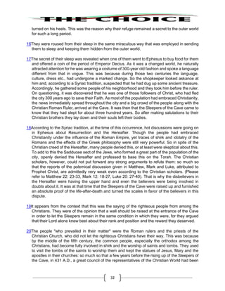 32
turned on his heels. This was the reason why their refuge remained a secret to the outer world
for such a long period.
16They were roused from their sleep in the same miraculous way that was employed in sending
them to sleep and keeping them hidden from the outer world.
17The secret of their sleep was revealed when one of them went to Ephesus to buy food for them
and offered a coin of the period of Emperor Decius. As it was a changed world, he naturally
attracted attention for he was wearing a costume of 300-year old fashion and spoke a language
different from that in vogue. This was because during those two centuries the language,
culture, dress etc., had undergone a marked change. So the shopkeeper looked askance at
him and, according to a Syriac tradition, suspected that he had dug up some ancient treasure.
Accordingly, he gathered some people of his neighborhood and they took him before the ruler.
On questioning, it was discovered that he was one of those followers of Christ, who had fled
the city 300 years ago to save their Faith. As most of the population had embraced Christianity,
the news immediately spread throughout the city and a big crowd of the people along with the
Christian Roman Ruler, arrived at the Cave. It was then that the Sleepers of the Cave came to
know that they had slept for about three hundred years. So after making salutations to their
Christian brothers they lay down and their souls left their bodies.
18According to the Syriac tradition, at the time of this occurrence, hot discussions were going on
in Ephesus about Resurrection and the Hereafter. Though the people had embraced
Christianity under the influence of the Roman Empire, yet traces of shirk and idolatry of the
Romans and the effects of the Greek philosophy were still very powerful. So in spite of the
Christian creed of the Hereafter, many people denied this, or at least were skeptical about this.
To add to this the Sadducee sect of the Jews, who formed a great part of the population of the
city, openly denied the Hereafter and professed to base this on the Torah. The Christian
scholars, however, could not put forward any strong arguments to refute them: so much so
that the reports of the polemical discussion given in Matthew, Mark and Luke, attributed to
Prophet Christ, are admittedly very weak even according to the Christian scholars. (Please
refer to Matthew 22: 23-33, Mark 12: 18-27, Luke 20: 27-40). That is why the disbelievers in
the Hereafter were having the upper hand and even the believers were being involved in
doubts about it. It was at that time that the Sleepers of the Cave were raised up and furnished
an absolute proof of the life-after-death and turned the scales in favor of the believers in this
dispute.
19It appears from the context that this was the saying of the righteous people from among the
Christians. They were of the opinion that a wall should be raised at the entrance of the Cave
in order to let the Sleepers remain in the same condition in which they were, for they argued
that their Lord alone knew best about their rank and position and the reward they deserved.
20The people "who prevailed in their matter" were the Roman rulers and the priests of the
Christian Church, who did not let the righteous Christians have their way. This was because
by the middle of the fifth century, the common people, especially the orthodox among the
Christians, had become fully involved in shirk and the worship of saints and tombs. They used
to visit the tombs of the saints to worship them and kept the statues of Jesus, Mary and the
apostles in their churches: so much so that a few years before the rising up of the Sleepers of
the Cave, in 431 A.D., a great council of the representatives of the Christian World had been
 