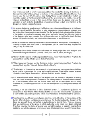 33
held in Ephesus itself, in which it was resolved that the creed of the divinity of Christ and of
Mary as the mother of God, should be included in the articles of the Christian Church. If we
keep in view the year 431, it becomes clear that by "those who prevailed in their matter" are
meant the leaders of the Church and the officers of the government, who had the reins of the
religious and political powers in their hands. In fact these were the people who were the
upholders of shirk and who decided that a mausoleum should be built over the Cave of the
Sleepers to make it a place of worship.
21It is an irony that some people among the Muslims have misconstrued this verse of the Qur'an
so as to make it lawful for themselves to build mausoleums, monuments and mosques over
the tombs of the righteous persons and saints. The Qur'an has, in fact, pointed out the deviation
of the workers of iniquity who prevailed upon others and built a place of worship over the Cave
of the Sleepers, who were indeed a Sign of Resurrection and of the life-after-death. But they
abused this good opportunity and produced another means of practicing shirk.
One fails to understand how anyone can deduce from this verse an argument for the legality of
building mosques over the tombs of the righteous people, when the Holy Prophet has
categorically prohibited this:
(1) "Allah has cursed those women who visit tombs and those people who build mosques over
them and burn lights over them" (Ahmad, Tirmizi, Abu Dawud, Nasa'i, Ibn Majah).
(2) "Beware that the people, who have passed before you, made the tombs of their Prophets the
places of their worship. I forbid you to do that." (Muslim)
(3) "Allah has cursed the Jews and the Christians, for they made the tombs of their Prophets the
places of their worship." (Ahmad, Bukhari, Muslim, Nasa'i).
(4) "The behavior of those people was strange: if a righteous person from among them, died they
would build a mosque over his grave and draw his pictures. They will be treated as worst
criminals on the Day on Resurrection." (Ahmad, Bukhari, Muslim, Nasa'i).
Thus, it is clear from the above Sayings of the Holy Prophet that building of the places of worship
over the tombs is utterly unlawful; the Qur'an has merely stated as a historical fact the sinful
act of the Christian priests and the Roman rulers and has not sanctioned such a thing.
Therefore no God-fearing person can turn this into an argument for building mosques over the
tombs.
Incidentally, it will be worth while to cite a statement of Rev. T. Arundell who published his
Discoveries in Asia Minor in 1834. He says that he had seen the remains of the Mausoleums
of Mary and the Seven Sleepers on a hillock near the remains of the ancient city of Ephesus.
22This shows that about three hundred years after this event, at the time of the revelation of the
Qur'an, different stories had become current among the Christians about the Sleepers of the
Cave, but generally these stories had no authentic source behind them.' This was because
that was not the age of the press in which authentic books might have been published.
Therefore naturally the stories of events were carried from place to place by means of oral
traditions, and with the passage of time many tales of fiction got mixed up with the real story.
 