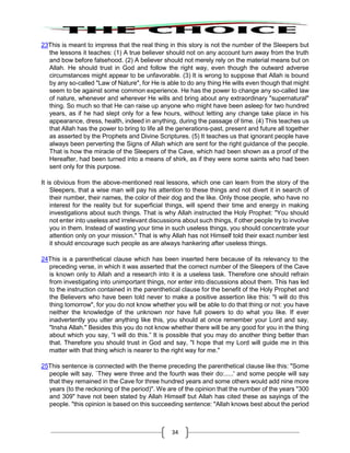 34
23This is meant to impress that the real thing in this story is not the number of the Sleepers but
the lessons it teaches: (1) A true believer should not on any account turn away from the truth
and bow before falsehood. (2) A believer should not merely rely on the material means but on
Allah. He should trust in God and follow the right way, even though the outward adverse
circumstances might appear to be unfavorable. (3) It is wrong to suppose that Allah is bound
by any so-called "Law of Nature", for He is able to do any thing He wills even though that might
seem to be against some common experience. He has the power to change any so-called law
of nature, whenever and wherever He wills and bring about any extraordinary "supernatural"
thing. So much so that He can raise up anyone who might have been asleep for two hundred
years, as if he had slept only for a few hours, without letting any change take place in his
appearance, dress, health, indeed in anything, during the passage of time. (4) This teaches us
that Allah has the power to bring to life all the generations-past, present and future all together
as asserted by the Prophets and Divine Scriptures. (5) It teaches us that ignorant people have
always been perverting the Signs of Allah which are sent for the right guidance of the people.
That is how the miracle of the Sleepers of the Cave, which had been shown as a proof of the
Hereafter, had been turned into a means of shirk, as if they were some saints who had been
sent only for this purpose.
It is obvious from the above-mentioned real lessons, which one can learn from the story of the
Sleepers, that a wise man will pay his attention to these things and not divert it in search of
their number, their names, the color of their dog and the like. Only those people, who have no
interest for the reality but for superficial things, will spend their time and energy in making
investigations about such things. That is why Allah instructed the Holy Prophet: "You should
not enter into useless and irrelevant discussions about such things, if other people try to involve
you in them. Instead of wasting your time in such useless things, you should concentrate your
attention only on your mission." That is why Allah has not Himself told their exact number lest
it should encourage such people as are always hankering after useless things.
24This is a parenthetical clause which has been inserted here because of its relevancy to the
preceding verse, in which it was asserted that the correct number of the Sleepers of the Cave
is known only to Allah and a research into it is a useless task. Therefore one should refrain
from investigating into unimportant things, nor enter into discussions about them. This has led
to the instruction contained in the parenthetical clause for the benefit of the Holy Prophet and
the Believers who have been told never to make a positive assertion like this: "I will do this
thing tomorrow", for you do not know whether you will be able to do that thing or not: you have
neither the knowledge of the unknown nor have full powers to do what you like. If ever
inadvertently you utter anything like this, you should at once remember your Lord and say,
"Insha Allah." Besides this you do not know whether there will be any good for you in the thing
about which you say, “I will do this.” It is possible that you may do another thing better than
that. Therefore you should trust in God and say, "I hope that my Lord will guide me in this
matter with that thing which is nearer to the right way for me."
25This sentence is connected with the theme preceding the parenthetical clause like this: "Some
people wilt say, `They were three and the fourth was their do:.....' and some people will say
that they remained in the Cave for three hundred years and some others would add nine more
years (to the reckoning of the period)". We are of the opinion that the number of the years "300
and 309" have not been stated by Allah Himself but Allah has cited these as sayings of the
people. "this opinion is based on this succeeding sentence: "Allah knows best about the period
 