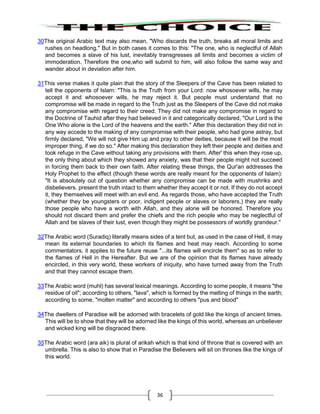 36
30The original Arabic text may also mean, "Who discards the truth, breaks all moral limits and
rushes on headlong." But in both cases it comes to this: "The one, who is neglectful of Allah
and becomes a slave of his lust, inevitably transgresses all limits and becomes a victim of
immoderation. Therefore the one,who will submit to him, will also follow the same way and
wander about in deviation after him.
31This verse makes it quite plain that the story of the Sleepers of the Cave has been related to
tell the opponents of Islam: "This is the Truth from your Lord: now whosoever wills, he may
accept it and whosoever wills, he may reject it. But people must understand that no
compromise will be made in regard to the Truth just as the Sleepers of the Cave did not make
any compromise with regard to their creed. They did not make any compromise in regard to
the Doctrine of Tauhid after they had believed in it and categorically declared, "Our Lord is the
One Who alone is the Lord of the heavens and the earth." After this declaration they did not in
any way accede to the making of any compromise with their people, who had gone astray, but
firmly declared, "We will not give Him up and pray to other deities, because it will be the most
improper thing, if we do so." After making this declaration they left their people and deities and
took refuge in the Cave without taking any provisions with them. After' this when they rose up,
the only thing about which they showed any anxiety, was that their people might not succeed
in forcing them back to their own faith. After relating these things, the Qur'an addresses the
Holy Prophet to the effect (though these words are really meant for the opponents of Islam):
"It is absolutely out of question whether any compromise can be made with mushriks and
disbelievers. present the truth intact to them whether they accept it or not. If they do not accept
it, they themselves will meet with an evil end. As regards those, who have accepted the Truth
(whether they be youngsters or poor, indigent people or slaves or laborers,) they are really
those people who have a worth with Allah, and they alone will be honored. Therefore you
should not discard them and prefer the chiefs and the rich people who may be neglectful of
Allah and be slaves of their lust, even though they might be possessors of worldly grandeur."
32The Arabic word (Suradiq) literally means sides of a tent but, as used in the case of Hell, it may
mean its external boundaries to which its flames and heat may reach. According to some
commentators, it applies to the future reuse "...its flames will encircle them" so as to refer to
the flames of Hell in the Hereafter. But we are of the opinion that its flames have already
encircled, in this very world, these workers of iniquity, who have turned away from the Truth
and that they cannot escape them.
33The Arabic word (muhl) has several lexical meanings. According to some people, it means "the
residue of oil"; according to others, "lava", which is formed by the melting of things in the earth;
according to some, "molten matter" and according to others "pus and blood"
34The dwellers of Paradise will be adorned with bracelets of gold like the kings of ancient times.
This will be to show that they will be adorned like the kings of this world, whereas an unbeliever
and wicked king will be disgraced there.
35The Arabic word (ara aik) is plural of arikah which is that kind of throne that is covered with an
umbrella. This is also to show that in Paradise the Believers will sit on thrones like the kings of
this world.
 