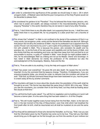 37
36In order to understand the significance of this parable we should keep in view v. 28 in which
arrogant chiefs , of Makkah were told that the poor Companions of the Holy Prophet would not
be discarded to please them.
37He considered his gardens to be "Paradise". Thus he behaved like those mean persons, who,
when rise to power and wealth, are always involved in the misunderstanding that they are
enjoying "Paradise" in this world; therefore they do not stand in need of any other Paradise.
38That is, “I don't think there is any life-after-death, but supposing there be one, 1 shall fare even
better there than in my present life, for my prosperity is a clear proof that I am a favorite of
God.”
39This shows that "unbelief " in Allah is not confined to the denial of the existence of God in so
many words, but arrogance, pride, vanity and the denial of the Hereafter are also kufr. Although
that person did not deny the existence of Allah, may be he professed it as is apparent from his
words ("If ever I am returned to my Lord-"), yet in spite of his profession, his neighbor charged
him with unbelief in Allah. This is because the person, who considers his wealth and his
grandeur etc., to be the fruits of his own power and capability and not the favors of Allah, and
who thinks that they are everlasting and none can take than away from hint and that he is not
accountable to anyone, is guilty of "unbelief in Allah,” even though he might profess belief in
Him, for he acknowledges Allah as a Being and not as his Master, Owner and Sovereign. In
fact, belief in Allah demands not merely the profession of His existence but also the
acknowledgment of His Sovereignty, Mastery, Rule and the like.
40That is, "If we are able to do anything, it is by the help and support of Allah alone."
41"Allah has power over everything": He gives life and also death: He causes the rise and the
downfall: It is by His command that the seasons change. Therefore, O disbelievers, if you are
enjoying prosperity today, you should be under no delusion that this condition will remain for
ever. That God, by Whose command these things have been bestowed on you, has the power
to snatch away all this by another command.
42The mountains will begin to move about like clouds when the gravitation of the earth shall be
brought to an end. The Qur'an has described the same thing in XXVII: 88 in this way: "When
you see the mountains, you consider them to be firmly fixed, but they shall be floating about
like clouds at that time."
43"You will find the Earth quite naked": You will find no vegetation and no building on it and it will
become a barren plain. It is the same thing that has been stated in v. 8 of this Chapter.
44That is, "We will muster together every human being from the first Man, Adam, to the last one
born in the last moment of the Day of Resurrection: even that child which had breathed the
first breath after its birth, shall be resurrected and all shall be mustered at one and the same
tune."
45This thing will be addressed to those who denied the Hereafter, as if to say, "Well, now you see
that the information given by the Prophets has come out to be true. They told you that Allah
would bring you to life again as He first brought you out from the wombs of your mothers but
 