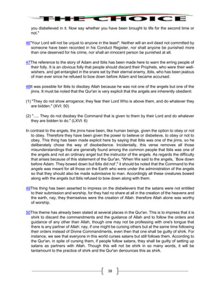38
you disbelieved in it. Now say whether you have been brought to life for the second time or
not."
46"Your Lord will not be unjust to anyone in the least": Neither will an evil deed not committed by
someone have been recorded in his Conduct Register, nor shall anyone be punished more
than one deserved for his crime, nor shall an innocent person be punished at all.
47The reference to the story of Adam and Iblis has been made here to warn the erring people of
their folly. It is an obvious folly that people should discard their Prophets, who were their well-
wishers, and get entangled in the snare set by their eternal enemy, Iblis, who has been jealous
of man ever since he refused to bow down before Adam and became accursed.
48It was possible for Iblis to disobey Allah because he was not one of the angels but one of the
jinns. It must be noted that the Qur'an is very explicit that the angels are inherently obedient:
(1) "They do not show arrogance; they fear their Lord Who is above them, and do whatever they
are bidden." (XVI: 50)
(2) "..... They do not disobey the Command that is given to them by their Lord and do whatever
they are bidden to do." (LXVI: 6)
In contrast to the angels, the jinns have been, like human beings, given the option to obey or not
to obey. Therefore they have been given the power to believe or disbelieve, to obey or not to
obey. This thing has been made explicit here by saying that Iblis was one of the jinns, so he
deliberately chose the way of disobedience. Incidentally, this verse removes all those
misunderstandings that are generally found among the common people that Iblis was one of
the angels and not an ordinary angel but the instructor of the angels. As regards the difficulty
that arises because of this statement of the Qur'an, "When We said to the angels, `Bow down
before Adam. They bowed down but Iblis did not'," it should be noted that the Command to the
angels was meant for all those on the Earth who were under the administration of the angels
so that they should also be made submissive to man. Accordingly all these creatures bowed
along with the angels but Iblis refused to bow down along with them.
49This thing has been asserted to impress on the disbelievers that the satans were not entitled
to their submission and worship, for they had no share at all in the creation of the heavens and
the earth, nay, they themselves were the creation of Allah: therefore Allah alone was worthy
of worship.
50This theme has already been stated at several places in the Qur'an. This is to impress that it is
shirk to discard the commandments and the guidance of Allah and to follow the orders and
guidance of any other than Allah, though one may not be professing with one's tongue that
there is any partner of Allah: nay, if one might be cursing others but at the same time following
their orders instead of Divine Commandments, even then that one shall be guilty of shirk. For
instance, we see that everyone in this world curses satans but still follows them. According to
the Qur'an, in spite of cursing them, if people follow satans, they shall be guilty of setting up
satans as partners with Allah. Though this will not be shirk in so many words, it will be
tantamount to the practice of shirk and the Qur'an denounces this as shirk.
 