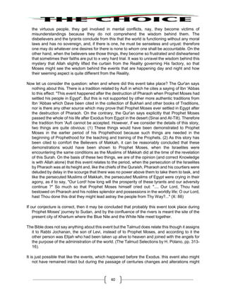40
the virtuous people, they get involved in mental conflicts, nay, they become victims of
misunderstandings because they do not comprehend the wisdom behind them. The
disbelievers and the tyrants conclude from this that the world is functioning without any moral
laws and has no sovereign, and, if there is one, he must be senseless and unjust: therefore
one may do whatever one desires for there is none to whom one shall be accountable. On the
other hand, when the believers see those things, they become so frustrated and disheartened
that sometimes their faiths are put to x very hard trial. It was to unravel the wisdom behind this
mystery that Allah slightly lifted the curtain from the Reality governing His factory, so that
Moses might see the wisdom behind the events that are happening day and night and how
their seeming aspect is quite different from the Reality.
Now let us consider the question: when and where did this event take place? The Qur'an says
nothing about this. There is a tradition related by Aufi in which he cites a saying of Ibn 'Abbas
to this effect: "This event happened after the destruction of Pharaoh when Prophet Moses had
settled his people in Egypt". But this is not supported by other more authentic traditions from
Ibn 'Abbas which Dave been cited in the collection of Bukhari and other books of Traditions,
nor is there any other source which may prove that Prophet Moses ever settled in Egypt after
the destruction of Pharaoh. On the contrary, the Qur'an says explicitly that Prophet Moses
passed the whole of his life after Exodus from Egypt in the desert (Sinai and At-Tilt). Therefore
the tradition from 'Aufi cannot be accepted. However, if we consider the details of this story,
two things are quite obvious: (1) These things would have been demonstrated to Prophet
Moses in the earlier period of his Prophethood because such things are needed in the
beginning of Prophethood for the teaching and training of the Prophets. (2) As this story has
been cited to comfort the Believers of Makkah, it can be reasonably concluded that these
demonstrations would have been shown to Prophet Moses, when the Israelites were
encountering the same conditions as the Muslims of Makkah did at the time of the revelation
of this Surah. On the basis of these two things, we are of the opinion (and correct Knowledge
is with Allah alone) that this event relates to the period, when the persecution of the Israelites
by Pharaoh was at its height and, like the chiefs of the Quraish, Pharaoh and his courtiers were
deluded by delay in the scourge that there was no power above them to take them to task, and
like the persecuted Muslims of Makkah, the persecuted Muslims of Egypt were crying in their
agony, as if to say, "Our Lord! how long will the prosperity of these tyrants and our adversity
continue ?" So much so that Prophet Moses himself cried out: ".... Our Lord, Thou hast
bestowed on Pharaoh and his nobles splendor and possessions in the worldly life; O our Lord,
hast Thou done this drat they might lead astray the people from Thy Way?..." (X: 88)
If our conjecture is correct, then it may be concluded that probably this event took place during
Prophet Moses' journey to Sudan, and by the confluence of the rivers is meant the site of the
present city of Khartum where the Blue Nile and the White Nile meet together.
The Bible does not say anything about this event but the Talmud does relate this though it assigns
it to Rabbi Jochanan, the son of Levi, instead of to Prophet Moses, and according to it the
other person was Elijah who had been taken up alive to heaven and joined with the angels for
the purpose of the administration of the world. (The Talmud Selections by H. Polano, pp. 313-
16).
It is just possible that like the events, which happened before the Exodus. this event also might
not have remained intact but during the passage of centuries changes and alterations might
 