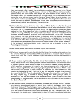 41
have been made in it. But it is a pity that some Muslims have been so influenced by the Talmud
that they opine that in this story Moses does not refer to Prophet Moses but to some other
person bearing the same name. They forget that every tradition of the Talmud is not
necessarily correct, nor have we any reason to suppose that the Qur'an has related the story
concerning some unknown person bearing the name "Moses". Above all, when we learn from
an authentic Tradition related by Ubayy-bin-Ka`ab that the Holy Prophet himself made it clear
that in this story, by Moses is meant Prophet Moses, there is absolutely no reason why any
Muslim should consider any statement of the Talmud at all.
The Orientalists have, as usual, tried to make a "research" into the "sources" of this story and
have pointed out that "The Kuranic story may be traced back to three main sources:'(1) The
Gilgamesh Epic, (2) The Alexander Romance and (3) The Jewish Legend of Elijah and Rabbi
Joshua hen Levi (Encyclopaedia of Islam new edition and Shorter Erlcyclopaedia of !slam
under the heading Al Khadir). This is because these malicious "scholars" decide beforehand
that their "scientific research" must lead to the conclusion that the Qur'an is not a revealed
book: therefore they have, anyhow or other, to produce a proof that whatever Muhammad
(Allah's peace be upon him) has presented as Revelation, has been plagiarized from such and
such "sources". In this these people brazen facedly use "facts" and "quotations" so cunningly
and cleverly as to achieve their mean end and one begins to have nausea at their "research".
If that is research what these bigoted forgers make, then one is compelled to curse their
"knowledge and research."
We ask them to answer our questions in order to expose their "research":
(I) What proof have you got to make the claim that the Qur'an has based a certain statement on
the contents of a couple of ancient books? Obviously it will not be "research" to build this claim
on the scant basis that a certain statement trade in the Quran is similar to the one found in
these books.
(2) Do you possess any knowledge that at the time of the revelation of the Qur'an there was a
library at Makkah from which the Holy Prophet collected material for the Qur'an? This question
is pertinent because if a list were to be trade of the numerous books in different languages,
which you allege were sources of the stories and statements contained in the Qur'an, it will
become long enough for a big library. Have you got any proof that Muhammad (Allah's peace
be upon him) had arranged for such translators as translated into Arabic those books from
different languages for his use? If it is not so and your allegation is based on a couple of
journeys which the Holy Prophet made outside Arabia, a question arises: How many books did
the Holy Prophet copy or commit to memory during these trade journeys before his
Prophethood? And how is it that even a day before he claimed to be a Prophet, no sign at all
was displayed in. his conversation that he had gathered such information as was revealed in
the Qur'an afterwards?
(3) How is it then that the contemporary disbelievers of Makkah and the Jews and the Christians,
who like you, were always in search of such a proof, could not put forward even a single
instance of plagiarism? They had a goad reason to produce an instance of this because they
were being challenged over and over again to refute the claim that the Qur'an was a revealed
book and it had no other source than Divine Knowledge and that if they said that it was a
human work, they were to prove this by bringing the like of it. Though this challenge had broken
 