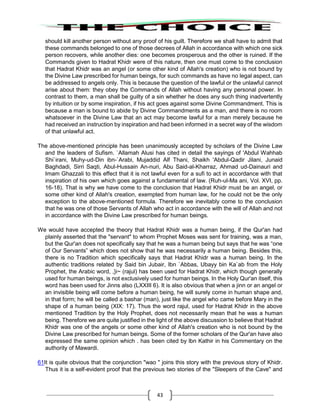 43
should kill another person without any proof of his guilt. Therefore we shall have to admit that
these commands belonged to one of those decrees of Allah in accordance with which one sick
person recovers, while another dies: one becomes prosperous and the other is ruined. If the
Commands given to Hadrat Khidr were of this nature, then one must come to the conclusion
that Hadrat Khidr was an angel (or some other kind of Allah's creation) who is not bound by
the Divine Law prescribed for human beings, for such commands as have no legal aspect, can
be addressed to angels only. This is because the question of the lawful or the unlawful cannot
arise about them: they obey the Commands of Allah without having any personal power. In
contrast to them, a man shall be guilty of a sin whether he does any such thing inadvertently
by intuition or by some inspiration, if his act goes against some Divine Commandment. This is
because a man is bound to abide by Divine Commandments as a man, and there is no room
whatsoever in the Divine Law that an act may become lawful for a man merely because he
had received an instruction by inspiration and had been informed in a secret way of the wisdom
of that unlawful act.
The above-mentioned principle has been unanimously accepted by scholars of the Divine Law
and the leaders of Sufism. `Allamah Alusi has cited in detail the sayings of 'Abdul Wahhab
Shi`irani, Muhy-ud-Din ibn-`Arabi, Mujaddid Alf Thani, Shaikh 'Abdul-Qadir Jilani, Junaid
Baghdadi, Sirri Saqti, Abul-Hussain An-nuri, Abu Said-al-Kharraz, Ahmad ud-Dainauri and
Imam Ghazzali to this effect that it is not lawful even for a sufi to act in accordance with that
inspiration of his own which goes against a fundamental of law. (Ruh-ul-Ma ani, Vol. XVI, pp.
16-18). That is why we have come to the conclusion that Hadrat Khidr must be an angel, or
some other kind of Allah's creation, exempted from human law, for he could not be the only
exception to the above-mentioned formula. Therefore we inevitably come to the conclusion
that he was one of those Servants of Allah who act in accordance with the will of Allah and not
in accordance with the Divine Law prescribed for human beings.
We would have accepted the theory that Hadrat Khidr was a human being, if the Qur'an had
plainly asserted that the "servant" to whom Prophet Moses was sent for training, was a man,
but the Qur'an does not specifically say that he was a human being but says that he was “one
of Our Servants” which does not show that he was necessarily a human being. Besides this,
there is no Tradition which specifically says that Hadrat Khidr was a human being. In the
authentic traditions related by Said bin Jubair, Ibn `Abbas, Ubayy bin Ka`ab from the Holy
Prophet, the Arabic word, ,}i~ (rajul) has been used for Hadrat Khidr, which though generally
used for human beings, is not exclusively used for human beings. In the Holy Qur'an itself, this
word has been used for Jinns also (LXXIII 6). It is also obvious that when a jinn or an angel or
an invisible being will come before a human being, he will surely come in human shape and,
in that form; he will be called a bashar (man), just like the angel who came before Mary in the
shape of a human being (XIX: 17). Thus the word rajul, used for Hadrat Khidr in the above
mentioned Tradition by the Holy Prophet, does not necessarily mean that he was a human
being. Therefore we are quite justified in the light of the above discussion to believe that Hadrat
Khidr was one of the angels or some other kind of Allah's creation who is not bound by the
Divine Law prescribed for human beings. Some of the former scholars of the Qur'an have also
expressed the same opinion which . has been cited by lbn Kathir in his Commentary on the
authority of Mawardi.
61It is quite obvious that the conjunction "wao " joins this story with the previous story of Khidr.
Thus it is a self-evident proof that the previous two stories of the "Sleepers of the Cave" and
 