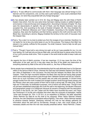 46
68That is, "It was difficult to communicate with them: their language was almost foreign to Zul-
Qarnain and his companions, and, as they were quite barbaric, none could understand their
language, nor were they acquainted with any foreign language."
69As has already been pointed out in E.N. 62, Gog and Magog were the wild tribes of North
Eastern Asia which, from the very early times had been making inroads on settled kingdoms
and empires in Asia and Europe and ravaging them. According to Genesis (Chapter 10), they
were the descendants of Japheth, the sort of Noah, and the Muslim historians have also
accepted this. And according to the book of Ezekiel (Chapters 38, 39), they inhabited the
territories of Meshech (Moscow) and Tubal (Tubalsek). According to the Israelite historian
Josephus, they were the Scythians and their territory spread to the north and the east of the
Black Sea. According to Jerome, Magog inhabited the territory to the north of Caucasia near
the Caspian Sea.
70That is, "As a ruler it is my duty to protect you from the ravages of your enemies: therefore it is
not lawful for me to levy any extra taxes on you for this purpose. The treasury that Allah has
placed in my custody, suffices for this purpose. You shall, however, have to help me with your
manual labor."
71That is, "Though I have built a very strong iron-wall, as far as it was possible for me, it is not
ever-lasting, for it will last only as long as Allah wills, and will fall down to pieces when the time
of my Lord's promise shall come. Then no power in the world shall be able to keep it safe and
secure."
As regards the time of Allah's promise, it has two meanings: (1) It may mean the time of the
destruction of the wall, and (2) it may also mean the time of the death and destruction of
everything destined by Allah at the end of the world i.e., the Hour of Resurrection.
Some people have entertained the misunderstanding that the wall attributed here to Zul-Qarnain
refers to the famous Wall of China, whereas this wall was built between Derbent and Dar'yal,
two cities of Daghestan in the Caucasus, the land that lies between the Black Sea and the
Caspian. There are high mountains between the Black Sea and Dar'yal having deep gorges
which cannot allow large armies to pass through them. Between Derbent and Dar'yal, however,
there are no such mountains and the passes also are wide and passable. In ancient times
savage hordes from the north invaded and ravaged southern lands through these passes and
the Persian rulers who were scared of them had to build a strong wall, 50 miles long, 29 feet
high and 10 feet wide, for fortification purposes, ruins of which can still be seen. Though it has
not yet been established historically who built this wall in the beginning, the Muslim historians
and geographers assign it to ZulQarnain because its remains correspond with the description
of it given in the Qur'an. Ibn Jarir Tabari and Ibn Kathir have recorded the event, and Yaqut
has mentioned it in his Mu jam-ul-Buldan that when after the conquest of Azerbaijan, Hadrat
`Umar sent Suraqah bin `Amr, in 22 A.H. on an expedition to Derbent, the latter appointed
`Abdur Rehman bin Rabi`ah as the chief of his vanguard. When 'Abdur Rehman entered
Armenia, the ruler Shehrbraz surrendered without fighting. Then when `Abdur Rehman wanted
to advance towards Derbent, Shehrbraz informed him that he had already gathered full
information about the wall built by Zul-Qarnain, through a man, who could supply all the
necessary details and then the man was actually presented before `Abdur Rehman. (Tabari,
 