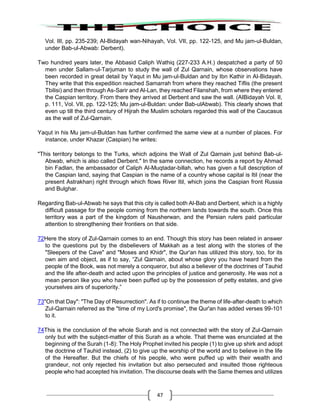 47
Vol. III, pp. 235-239; AI-Bidayah wan-Nihayah, Vol. VII, pp. 122-125, and Mu jam-ul-Buldan,
under Bab-ul-Abwab: Derbent).
Two hundred years later, the Abbasid Caliph Wathiq (227-233 A.H.) despatched a party of 50
men under Sallam-ul-Tarjuman to study the wall of Zul Qarnain, whose observations have
been recorded in great detail by Yaqut in Mu jam-ul-Buldan and by Ibn Kathir in AI-Bidayah.
They write that this expedition reached Samarrah from where they reached Tiflis (the present
Tbilisi) and then through As-Sarir and Al-Lan, they reached Filanshah, from where they entered
the Caspian territory. From there they arrived at Derbent and saw the wall. (AIBidayah Vol. II,
p. 111, Vol. VII, pp. 122-125; Mu jam-ul-Buldan: under Bab-ulAbwab). This clearly shows that
even up till the third century of Hijrah the Muslim scholars regarded this wall of the Caucasus
as the wall of Zul-Qarnain.
Yaqut in his Mu jam-ul-Buldan has further confirmed the same view at a number of places. For
instance, under Khazar (Caspian) he writes:
"This territory belongs to the Turks, which adjoins the Wall of Zul Qarnain just behind Bab-ul-
Abwab, which is also called Derbent." In the same connection, he records a report by Ahmad
bin Fadlan, the ambassador of Caliph Al-Muqtadar-billah, who has given a full description of
the Caspian land, saying that Caspian is the name of a country whose capital is Itil (near the
present Astrakhan) right through which flows River Itil, which joins the Caspian front Russia
and Bulghar.
Regarding Bab-ul-Abwab he says that this city is called both Al-Bab and Derbent, which is a highly
difficult passage for the people coming from the northern lands towards the south. Once this
territory was a part of the kingdom of Nausherwan, and the Persian rulers paid particular
attention to strengthening their frontiers on that side.
72Here the story of Zul-Qarnain comes to an end. Though this story has been related in answer
to the questions put by the disbelievers of Makkah as a test along with the stories of the
"Sleepers of the Cave" and "Moses and Khidr", the Qur'an has utilized this story, too, for its
own aim and object, as if to say, “Zul Qarnain, about whose glory you have heard from the
people of the Book, was not merely a conqueror, but also a believer of the doctrines of Tauhid
and the life after-death and acted upon the principles of justice and generosity. He was not a
mean person like you who have been puffed up by the possession of petty estates, and give
yourselves airs of superiority.”
73"On that Day": "The Day of Resurrection". As if to continue the theme of life-after-death to which
Zul-Qarnain referred as the "time of my Lord's promise", the Qur'an has added verses 99-101
to it.
74This is the conclusion of the whole Surah and is not connected with the story of Zul-Qarnain
only but with the subject-matter of this Surah as a whole. That theme was enunciated at the
beginning of the Surah (1-8): The Holy Prophet invited his people (1) to give up shirk and adopt
the doctrine of Tauhid instead, (2) to give up the worship of the world and to believe in the life
of the Hereafter. But the chiefs of his people, who were puffed up with their wealth and
grandeur, not only rejected his invitation but also persecuted and insulted those righteous
people who had accepted his invitation. The discourse deals with the Same themes and utilizes
 
