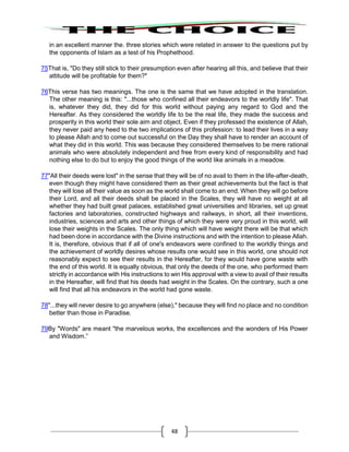 48
in an excellent manner the. three stories which were related in answer to the questions put by
the opponents of Islam as a test of his Prophethood.
75That is, "Do they still stick to their presumption even after hearing all this, and believe that their
attitude will be profitable for them?"
76This verse has two meanings. The one is the same that we have adopted in the translation.
The other meaning is this: "...those who confined all their endeavors to the worldly life". That
is, whatever they did, they did for this world without paying any regard to God and the
Hereafter. As they considered the worldly life to be the real life, they made the success and
prosperity in this world their sole aim and object. Even if they professed the existence of Allah,
they never paid any heed to the two implications of this profession: to lead their lives in a way
to please Allah and to come out successful on the Day they shall have to render an account of
what they did in this world. This was because they considered themselves to be mere rational
animals who were absolutely independent and free from every kind of responsibility and had
nothing else to do but to enjoy the good things of the world like animals in a meadow.
77"All their deeds were lost" in the sense that they will be of no avail to them in the life-after-death,
even though they might have considered them as their great achievements but the fact is that
they will lose all their value as soon as the world shall come to an end. When they will go before
their Lord, and all their deeds shall be placed in the Scales, they will have no weight at all
whether they had built great palaces, established great universities and libraries, set up great
factories and laboratories, constructed highways and railways, in short, all their inventions,
industries, sciences and arts and other things of which they were very proud in this world, will
lose their weights in the Scales. The only thing which will have weight there will be that which
had been done in accordance with the Divine instructions and with the intention to please Allah.
It is, therefore, obvious that if all of one's endeavors were confined to the worldly things and
the achievement of worldly desires whose results one would see in this world, one should not
reasonably expect to see their results in the Hereafter, for they would have gone waste with
the end of this world. It is equally obvious, that only the deeds of the one, who performed them
strictly in accordance with His instructions to win His approval with a view to avail of their results
in the Hereafter, will find that his deeds had weight in the Scales. On the contrary, such a one
will find that all his endeavors in the world had gone waste.
78"...they will never desire to go anywhere (else)," because they will find no place and no condition
better than those in Paradise.
79By "Words" are meant "the marvelous works, the excellences and the wonders of His Power
and Wisdom.”
 