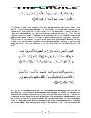 6
[13-16] Now We tell you their real story.9
They were a few young men who believed in their Lords,
and We increased them in their guidance.10
We strengthened their hearts, when they rose up, and
they declared, “Our Lord is the One Who is the Lord of the heavens and the earth. We will not
invoke any other deity than Him. It will be the most improper thing if we do so.” (Then they held
mutual consultations, saying,) “These people of ours have given up the Lord of the universe and
adopted other deities. Why do they not bring forward any clear argument in support of their creed?
Well, who can be more wicked than the one who forges a lie against Allah? Now that you have
forsaken them and discarded the deities they worship besides Allah, let us go to such and such
a cave for refuge.11
Your Lord will extend to you His mercy, and order your affairs for you for the
best.”
[17-18] If you had looked at them in the Cave,12
it would have appeared to you that when the sun
rose, it left the Cave to one side and inclined towards the right, and when it set, it turned away
from them and went to the left while they lay in the spacious place inside the Cave.13
This was one
of the Signs of Allah. Whomsoever Allah guides aright, he is guided aright, and whomsoever Allah
lets go astray, you will find no guardian to direct him. If you had seen them, it would have appeared
to you as if they were awake, whereas in fact they were asleep. We turned them about to the right
and the left sides.14
And their dog was sitting at the entrance of the Cave with outstretched
 