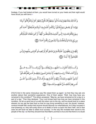 7
forelegs. If you had looked at them, you would have turned on your heels and their sight would
have struck you with terror.15
[19-21] And in the same miraculous way We raised them up again16
so that they may ask one
another (about their wonderful experience). One of them asked, “Well, how long have you
remained in this condition?” The others answered, “May-be, we have remained so for a day or a
part of a day.” Then they declared, “Your Lord knows best how long we have remained in this
condition. So let us send one of us with this silver coin to the city, and he should look for a place
wherein he can get the best food so that he may bring something to eat. He should, however,
conduct himself with caution lest anyone should discover our whereabouts; for if they succeed in
over-powering us, they will surely stone us to death or force us back into their Faith, and in that
case we will never be able to obtain true success.” In this way We revealed their secret to the
people of the city17
so that they should know that Allah's promise is true and that there is no doubt
 