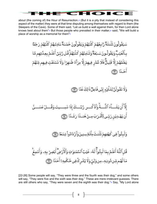 8
about (the coming of) the Hour of Resurrection.18
(But it is a pity that instead of considering this
aspect of the matter) they were at that time disputing among themselves with regard to them (the
Sleepers of the Cave). Some of them said, “Let us build a wall against them, for then Lord alone
knows best about them”19
But those people who prevailed in their matter,20
said, "We will build a
place of worship as a memorial for them"21
[22-26] Some people will say, “They were three and the fourth was their dog,” and some others
will say, “They were five and the sixth was their dog.” These are mere irrelevant guesses. There
are still others who say, “They were seven and the eighth was their dog.”22
Say, "My Lord alone
 