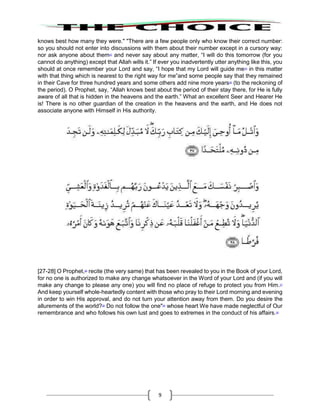 9
knows best how many they were." "There are a few people only who know their correct number:
so you should not enter into discussions with them about their number except in a cursory way:
nor ask anyone about them23
and never say about any matter, “I will do this tomorrow (for you
cannot do anything) except that Allah wills it.” If ever you inadvertently utter anything like this, you
should at once remember your Lord and say, “I hope that my Lord will guide me24
in this matter
with that thing which is nearest to the right way for me”and some people say that they remained
in their Cave for three hundred years and some others add nine more years25
(to the reckoning of
the period). O Prophet, say, “Allah knows best about the period of their stay there, for He is fully
aware of all that is hidden in the heavens and the earth.” What an excellent Seer and Hearer He
is! There is no other guardian of the creation in the heavens and the earth, and He does not
associate anyone with Himself in His authority.
[27-28] O Prophet,26
recite (the very same) that has been revealed to you in the Book of your Lord,
for no one is authorized to make any change whatsoever in the Word of your Lord and (if you will
make any change to please any one) you will find no place of refuge to protect you from Him.27
And keep yourself whole-heartedly content with those who pray to their Lord morning and evening
in order to win His approval, and do not turn your attention away from them. Do you desire the
allurements of the world?28
Do not follow the one"29
whose heart We have made neglectful of Our
remembrance and who follows his own lust and goes to extremes in the conduct of his affairs.30
 