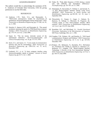 ACKNOWLEDGMENT
The authors would like to acknowledge the assistance of Dr.
C. Anderson of Colorado State University, USA for giving
permission to use the EEG data.
REFERENCES
[1] Anderson, C.W., Stolz, E.A., and Shamsunder, S.,
“Multivariate autoregressive models for classification of
spontaneous electroencephalogram during mental tasks,” IEEE
Transactions on Biomedical Engineering, pp. 277-286, vol. 45,
no. 3, 1998.
[2] Donchin, E., Spencer, K.M., and Wijesinghe, R., “The mental
prosthesis: assessing the speed of a P300-based brain-computer
interface,” IEEE Transactions on Rehabilitation Engineering,
pp. 174-179, vol. 8 no. 2, June 2000.
[3] Jasper, H., “The ten twenty electrode system of the
international federation,” Electroencephalographic and
Clinical Neurophysiology, vol. 10, pp. 371-375, 1958.
[4] Keirn, Z.A., and Aunon, J.I., “A new mode of communication
between man and his surroundings,” IEEE Transactions on
Biomedical Engineering, pp. 1209-1214, vol. 37, no.12,
December 1990.
[5] Leuthardt, E.C., et al, “A brain computer interface using
electrocorticographic signals in humans,” Journal of Neural
Engineering, pp. 63-71, vol. 1, 2004.
[6] Osaka, M., “Peak alpha frequency of EEG during a mental
task: task difficulty and hemispheric differences,”
Psychophysiology, pp. 101-105, vol. 21, 1984.
[7] Palaniappan, R., Raveendran, P., Nishida, S., and Saiwaki, N.,
“A New Brain-Computer Interface Design Using Fuzzy
ARTMAP”, IEEE Transactions on Neural Systems and
Rehabilitation Engineering, pp.140-148, vol. 10, issue 3,
September 2002.
[8] Pfurtscheller, G., Neuper, C., Guger, C., Harkam, W.,
Ramoses, H., Schlogl, A., Obermaier, B., Pregenzer, M.,
“Current trends in Graz brain-computer interface (BCI)
research,” IEEE Transactions on Rehabilitation Engineering,
vol. 8, no. 2, pp. 216-219, June 2000.
[9] Rumelhart, D.E., and McCelland, J.L., Parallel Distributed
Processing: Exploration in the Microstructure of Cognition,
MIT Press, Cambridge, MA, vol. 1, 1986.
[10] Vaughan, T.M., Wolpaw, J.R., and Donchin, E., “EEG based
communications: Prospects and Problems,” IEEE Transactions
on Rehabilitation Engineering, vol. 4, no. 4, pp. 425-430,
December 1996.
[11] Wolpaw, J.R., Birbaumer, N., Hectderks, W.J., McFarland,
D.J., Pecleham, P.H., Schalk, G., Donchin, E., Quatrano, L.A.,
Robinson, C.J., Vaughan, T.M. “Brain-Computer Interface
Technology: A Review of the First International Meeting,”
IEEE Transactions on Rehabilitation Engineering, vol. 8 no. 2,
pp. 164-173, June 2000.
324
 