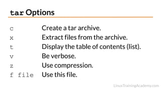 tar Options
c Create a tar archive.
x Extract files from the archive.
t Display the table of contents (list).
v Be verbose.
z Use compression.
f file Use this file.
 