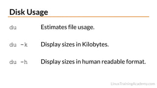 Disk Usage
du Estimates file usage.
du -k Display sizes in Kilobytes.
du -h Display sizes in human readable format.
 