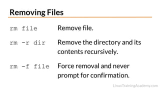 Removing Files
rm file Remove file.
rm -r dir Remove the directory and its
contents recursively.
rm -f file Force removal and never
prompt for confirmation.
 