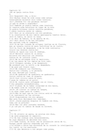 Capítulo 16
Job se queja contra Dios
é
16:1 Respondió Job, y dijo:
16:2 Muchas veces he oído cosas como estas;
Consoladores molestos sois todos vosotros.
16:3 ¿Tendrán fin las palabras vacías?
¿O qué te anima a responder?
16:4 También yo podría hablar como vosotros,
Si vuestra alma estuviera en lugar de la mía;
Yo podría hilvanar contra vosotros palabras,
Y sobre vosotros mover mi cabeza.
16:5 Pero yo os alentaría con mis palabras,
Y la consolación de mis labios apaciguaría vuestro dolor.
16:6 Si hablo, mi dolor no cesa;
Y si dejo de hablar, no se aparta de mí.
16:7 Pero ahora tú me has fatigado;
Has asolado toda mi compañía.
16:8 Tú me has llenado de arrugas; testigo es mi flacura,
Que se levanta contra mí para testificar en mi rostro.
16:9 Su furor me despedazó, y me ha sido contrario;
Crujió sus dientes contra mí;
Contra mí aguzó sus ojos mi enemigo.
16:10 Abrieron contra mí su boca;
Hirieron mis mejillas con afrenta;
Contra mí se juntaron todos.
16:11 Me ha entregado Dios al mentiroso,
Y en las manos de los impíos me hizo caer.
16:12 Próspero estaba, y me desmenuzó;
Me arrebató por la cerviz y me despedazó,
Y me puso por blanco suyo.
16:13 Me rodearon sus flecheros,
Partió mis riñones, y no perdonó;
Mi hiel derramó por tierra.
16:14 Me quebrantó de quebranto en quebranto;
Corrió contra mí como un gigante.
16:15 Cosí cilicio sobre mi piel,
Y puse mi cabeza en el polvo.
16:16 Mi rostro está inflamado con el lloro,
Y mis párpados entenebrecidos,
16:17 A pesar de no haber iniquidad en mis manos,
Y de haber sido mi oración pura.
16:18 ¡Oh tierra! no cubras mi sangre,
Y no haya lugar para mi clamor.
16:19 Mas he aquí que en los cielos está mi testigo,
Y mi testimonio en las alturas.
16:20 Disputadores son mis amigos;
Mas ante Dios derramaré mis lágrimas.
16:21 ¡Ojalá pudiese disputar el hombre con Dios,
Como con su prójimo!
16:22 Mas los años contados vendrán,
Y yo iré por el camino de donde no volveré.
Capítulo 17
é
17:1 Mi aliento se agota, se acortan mis días,
Y me está preparado el sepulcro.
17:2 No hay conmigo sino escarnecedores,
En cuya amargura se detienen mis ojos.
17:3 Dame fianza, oh Dios; sea mi protección cerca de ti.
Porque ¿quién querría responder por mí?
17:4 Porque a éstos has escondido de su corazón la inteligencia;
Por tanto, no los exaltarás.
17:5 Al que denuncia a sus amigos como presa,
 
