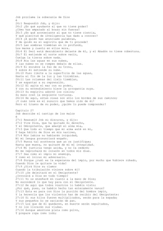 Job proclama la soberanía de Dios
é
26:1 Respondió Job, y dijo:
26:2 ¿En qué ayudaste al que no tiene poder?
¿Cómo has amparado al brazo sin fuerza?
26:3 ¿En qué aconsejaste al que no tiene ciencia,
Y qué plenitud de inteligencia has dado a conocer?
26:4 ¿A quién has anunciado palabras,
Y de quién es el espíritu que de ti procede?
26:5 Las sombras tiemblan en lo profundo,
Los mares y cuanto en ellos mora.
26:6 El Seol está descubierto delante de él, y el Abadón no tiene cobertura.
26:7 El extiende el norte sobre vacío,
Cuelga la tierra sobre nada.
26:8 Ata las aguas en sus nubes,
Y las nubes no se rompen debajo de ellas.
26:9 El encubre la faz de su trono,
Y sobre él extiende su nube.
26:10 Puso límite a la superficie de las aguas,
Hasta el fin de la luz y las tinieblas.
26:11 Las columnas del cielo tiemblan,
Y se espantan a su reprensión.
26:12 El agita el mar con su poder,
Y con su entendimiento hiere la arrogancia suya.
26:13 Su espíritu adornó los cielos;
Su mano creó la serpiente tortuosa.
26:14 He aquí, estas cosas son sólo los bordes de sus caminos;
¡Y cuán leve es el susurro que hemos oído de él!
Pero el trueno de su poder, ¿quién lo puede comprender?
Capítulo 27
Job describe el castigo de los malos
é
27:1 Reasumió Job su discurso, y dijo:
27:2 Vive Dios, que ha quitado mi derecho,
Y el Omnipotente, que amargó el alma mía,
27:3 Que todo el tiempo que mi alma esté en mí,
Y haya hálito de Dios en mis narices,
27:4 Mis labios no hablarán iniquidad,
Ni mi lengua pronunciará engaño.
27:5 Nunca tal acontezca que yo os justifique;
Hasta que muera, no quitaré de mí mi integridad.
27:6 Mi justicia tengo asida, y no la cederé;
No me reprochará mi corazón en todos mis días.
27:7 Sea como el impío mi enemigo,
Y como el inicuo mi adversario.
27:8 Porque ¿cuál es la esperanza del impío, por mucho que hubiere robado,
Cuando Dios le quitare la vida?
27:9 ¿Oirá Dios su clamor
Cuando la tribulación viniere sobre él?
27:10 ¿Se deleitará en el Omnipotente?
¿Invocará a Dios en todo tiempo?
27:11 Yo os enseñaré en cuanto a la mano de Dios;
No esconderé lo que hay para con el Omnipotente.
27:12 He aquí que todos vosotros lo habéis visto;
¿Por qué, pues, os habéis hecho tan enteramente vanos?
27:13 Esta es para con Dios la porción del hombre impío,
Y la herencia que los violentos han de recibir del Omnipotente:
27:14 Si sus hijos fueren multiplicados, serán para la espada;
Y sus pequeños no se saciarán de pan.
27:15 Los que de él quedaren, en muerte serán sepultados,
Y no los llorarán sus viudas.
27:16 Aunque amontone plata como polvo,
Y prepare ropa como lodo;
 